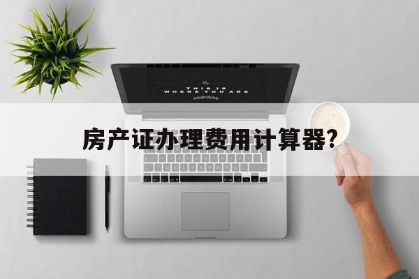 房产证办理费用计算器?,房产证办理费用计算器在线