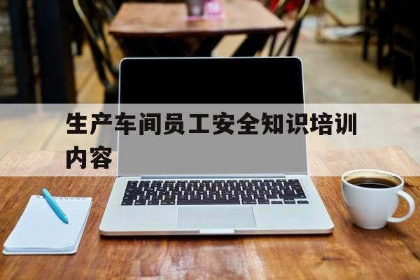 生产车间员工安全知识培训内容,生产车间员工安全培训计划内容